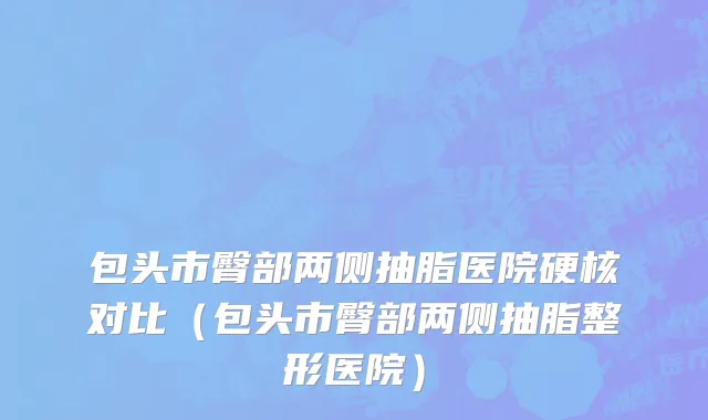包头市臀部两侧抽脂医院硬核对比（包头市臀部两侧抽脂整形医院）