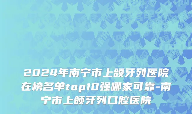 2024年南宁市上颌牙列医院在榜名单top10强哪家可靠-南宁市上颌牙列口腔医院