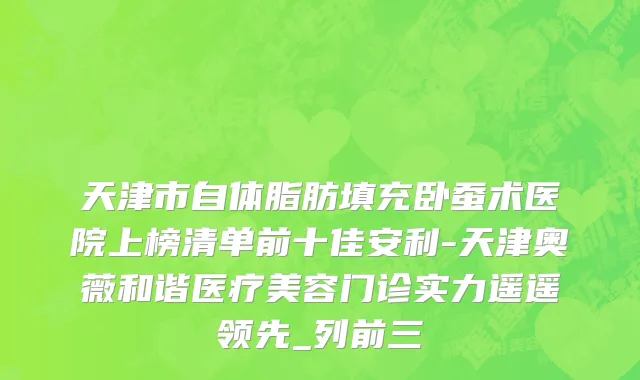 天津市自体脂肪填充卧蚕术医院上榜清单前十佳安利-天津奥薇和谐医疗美容门诊实力遥遥领先_列前三