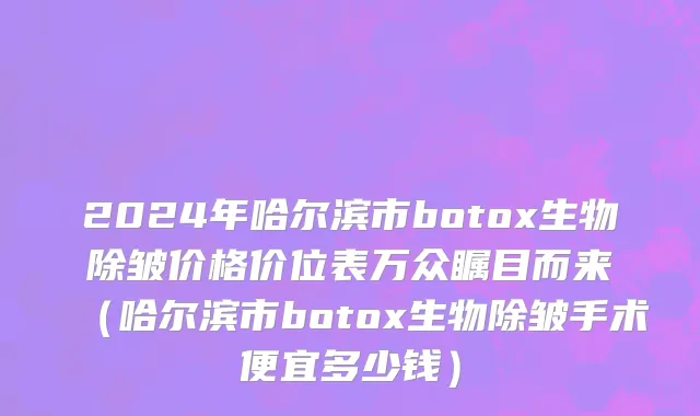 2024年哈尔滨市botox生物除皱价格价位表万众瞩目而来（哈尔滨市botox生物除皱手术便宜多少钱）