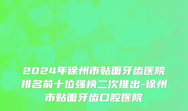 2024年徐州市贴面牙齿医院排名前十位强榜二次推出-徐州市贴面牙齿口腔医院
