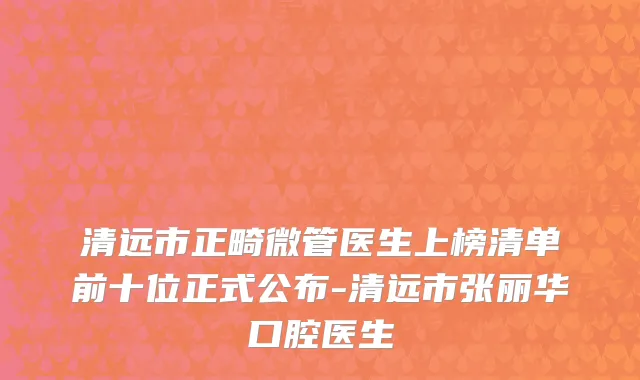 清远市正畸微管医生上榜清单前十位正式公布-清远市张丽华口腔医生