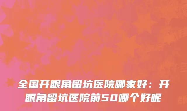 全国开眼角留坑医院哪家好：开眼角留坑医院前50哪个好呢