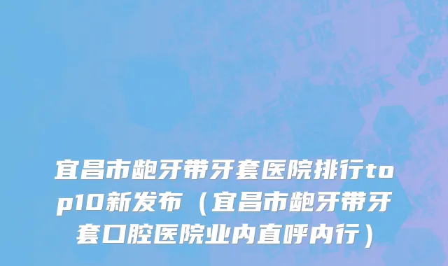 宜昌市龅牙带牙套医院排行top10新发布（宜昌市龅牙带牙套口腔医院业内直呼内行）
