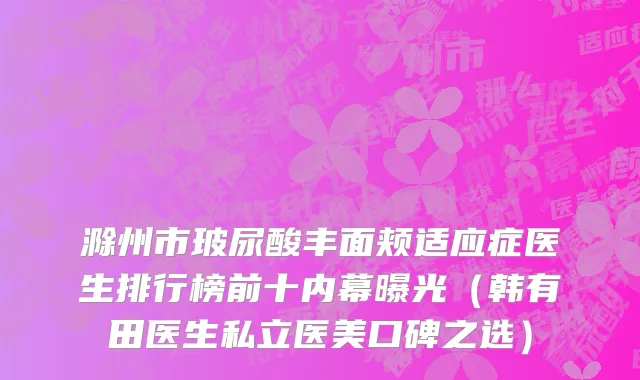 滁州市玻尿酸丰面颊适应症医生排行榜前十内幕曝光（韩有田医生私立医美口碑之选）