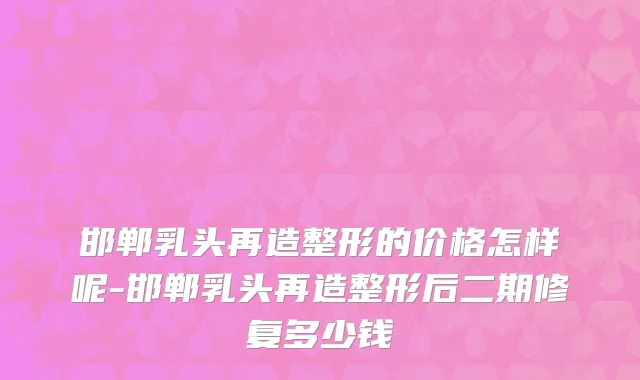 邯郸乳头再造整形的价格怎样呢-邯郸乳头再造整形后二期修复多少钱