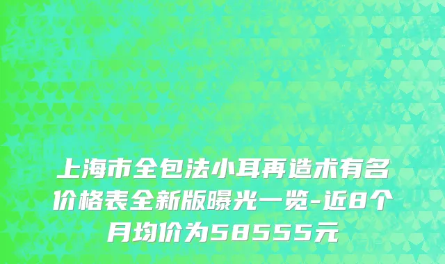 上海市全包法小耳再造术有名价格表全新版曝光一览-近8个月均价为58555元