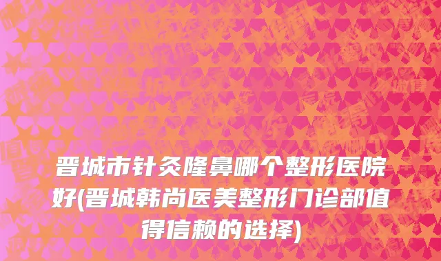 晋城市针灸隆鼻哪个整形医院好(晋城韩尚医美整形门诊部值得信赖的选择)
