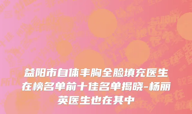 益阳市自体丰胸全脸填充医生在榜名单前十佳名单揭晓-杨丽英医生也在其中