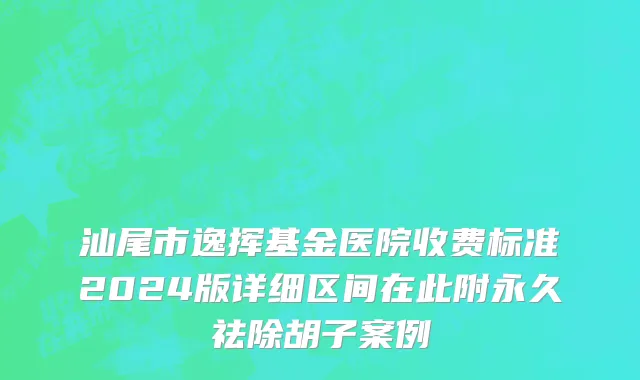 汕尾市逸挥基金医院收费标准2024版详细区间在此附永久祛除胡子案例