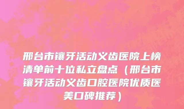 邢台市镶牙活动义齿医院上榜清单前十位私立盘点（邢台市镶牙活动义齿口腔医院优质医美口碑推荐）