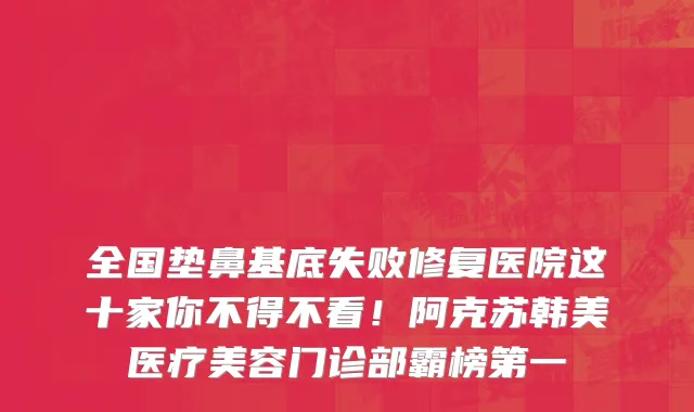 全国垫鼻基底失败修复医院这十家你不得不看！阿克苏韩美医疗美容门诊部霸榜第一