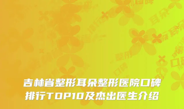 吉林省整形耳朵整形医院口碑排行TOP10及杰出医生介绍