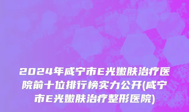 2024年咸宁市E光嫩肤治疗医院前十位排行榜实力公开(咸宁市E光嫩肤治疗整形医院)