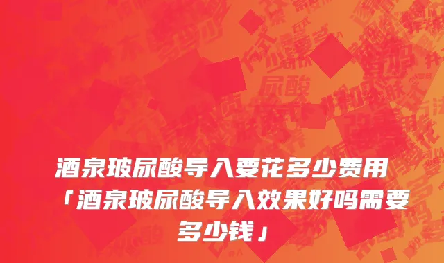 酒泉玻尿酸导入要花多少费用「酒泉玻尿酸导入效果好吗需要多少钱」