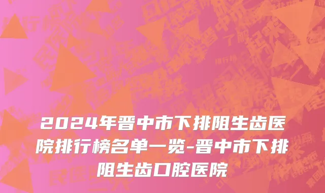 2024年晋中市下排阻生齿医院排行榜名单一览-晋中市下排阻生齿口腔医院
