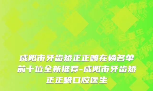 咸阳市牙齿矫正正畸在榜名单前十位全新推荐-咸阳市牙齿矫正正畸口腔医生