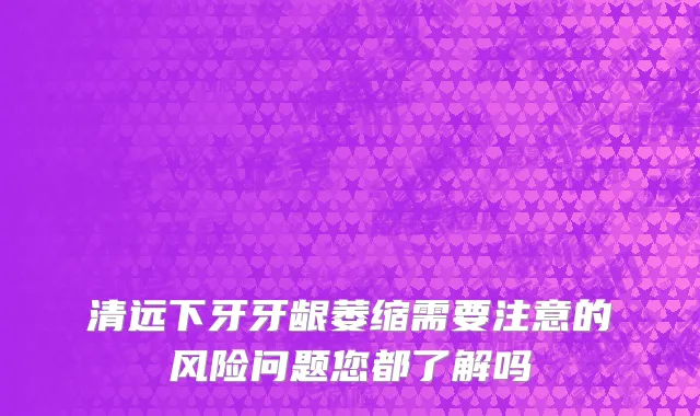 清远下牙牙龈萎缩需要注意的风险问题您都了解吗