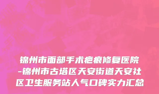 锦州市面部手术疤痕修复医院-锦州市古塔区天安街道天安社区卫生服务站人气口碑实力汇总