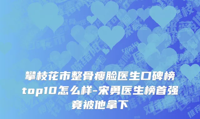 攀枝花市整骨瘦脸医生口碑榜top10怎么样-宋勇医生榜首强竟被他拿下