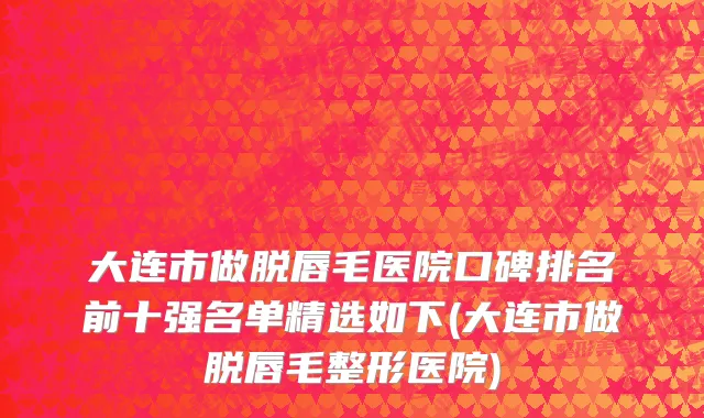 大连市做脱唇毛医院口碑排名前十强名单精选如下(大连市做脱唇毛整形医院)
