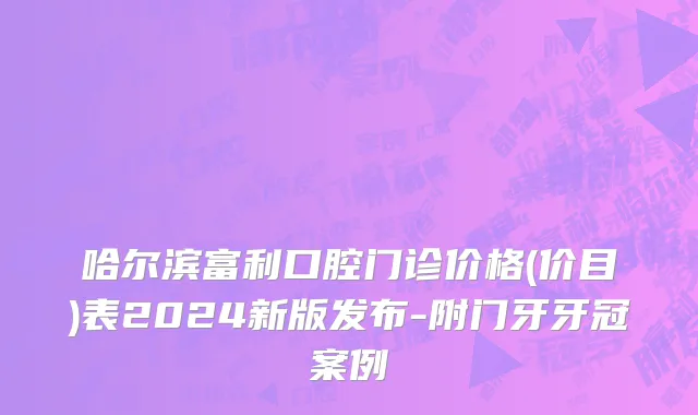 哈尔滨富利口腔门诊价格(价目)表2024新版发布-附门牙牙冠案例