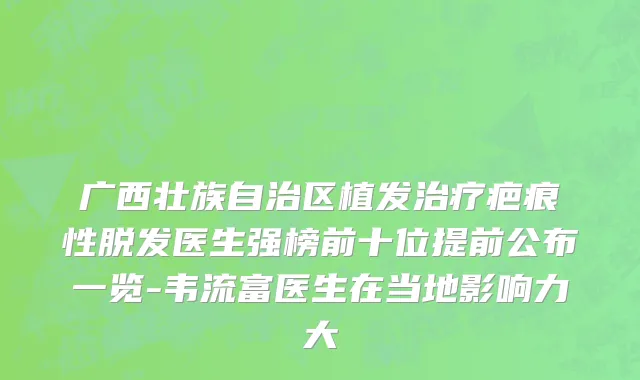 广西壮族自治区植发治疗疤痕性脱发医生强榜前十位提前公布一览-韦流富医生在当地影响力大