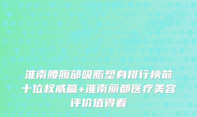 淮南腰腹部吸脂塑身排行榜前十位权威篇+淮南丽都医疗美容评价值得看