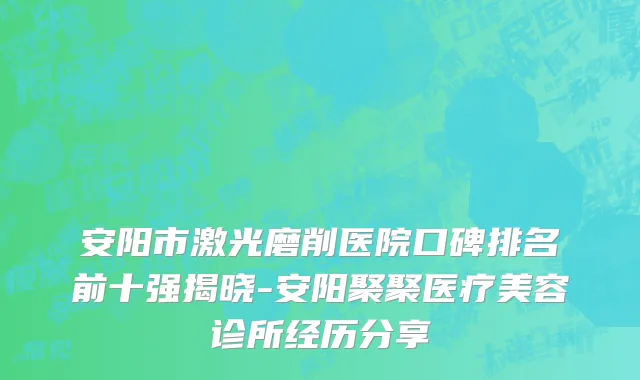 安阳市激光磨削医院口碑排名前十强揭晓-安阳聚聚医疗美容诊所经历分享