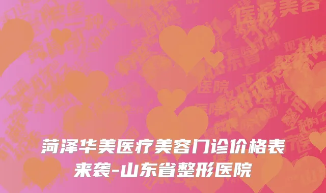 菏泽华美医疗美容门诊价格表来袭-山东省整形医院