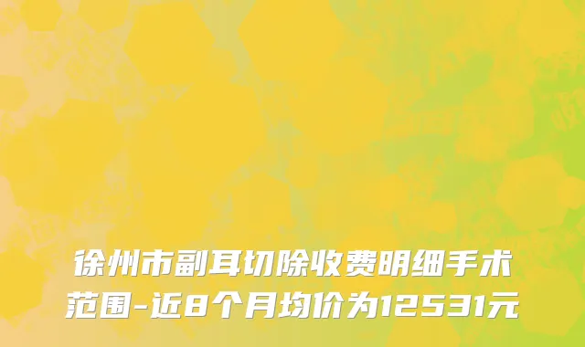 徐州市副耳切除收费明细手术范围-近8个月均价为12531元