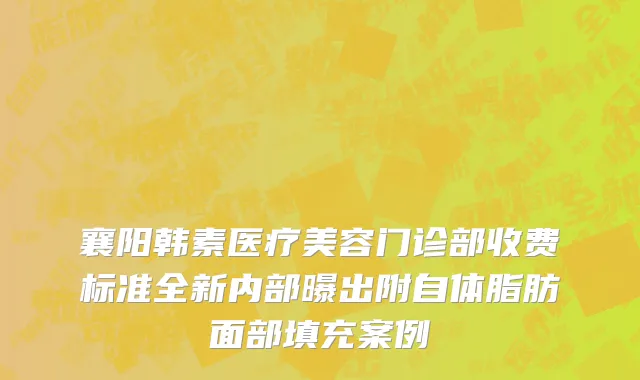 襄阳韩素医疗美容门诊部收费标准全新内部曝出附自体脂肪面部填充案例