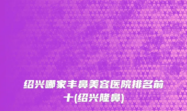 绍兴哪家丰鼻美容医院排名前十(绍兴隆鼻)