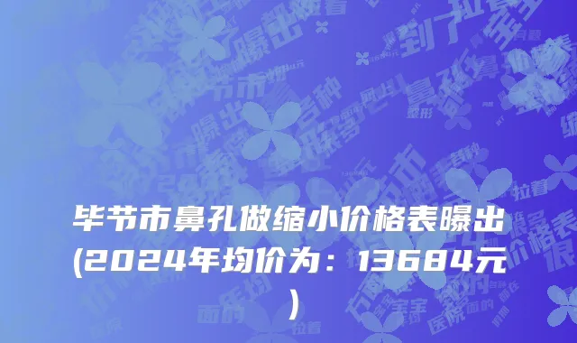 毕节市鼻孔做缩小价格表曝出(2024年均价为：13684元）