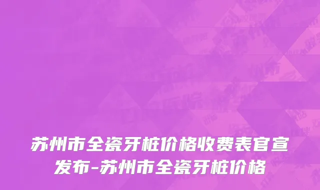 苏州市全瓷牙桩价格收费表官宣发布-苏州市全瓷牙桩价格