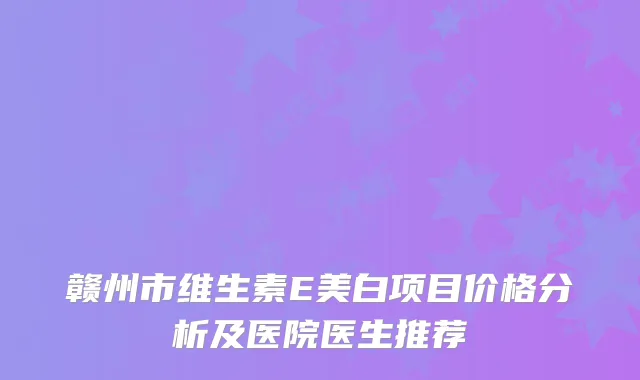 赣州市维生素E美白项目价格分析及医院医生推荐