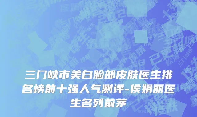三门峡市美白脸部皮肤医生排名榜前十强人气测评-侯娟丽医生名列前茅