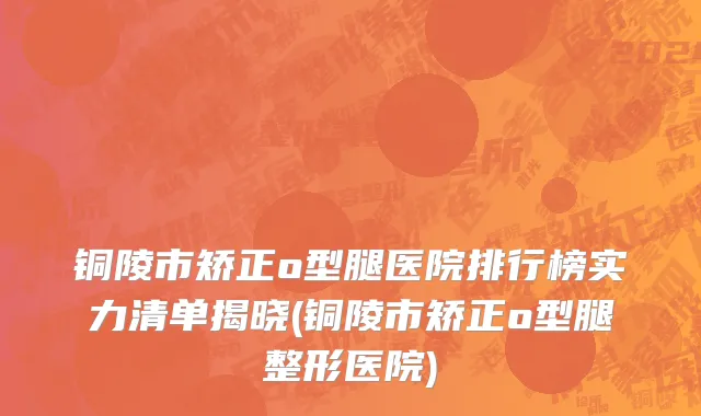 铜陵市矫正o型腿医院排行榜实力清单揭晓(铜陵市矫正o型腿整形医院)