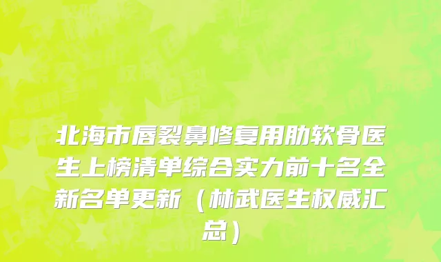 北海市唇裂鼻修复用肋软骨医生上榜清单综合实力前十名全新名单更新（林武医生权威汇总）