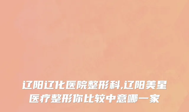 辽阳辽化医院整形科,辽阳美星医疗整形你比较中意哪一家