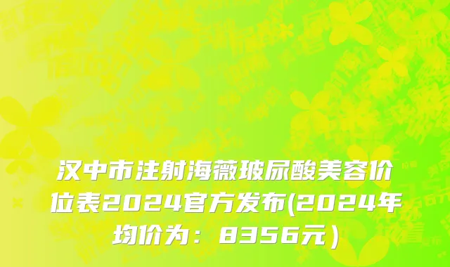 汉中市注射海薇玻尿酸美容价位表2024官方发布(2024年均价为：8356元）