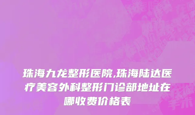 珠海九龙整形医院,珠海陆达医疗美容外科整形门诊部地址在哪收费价格表