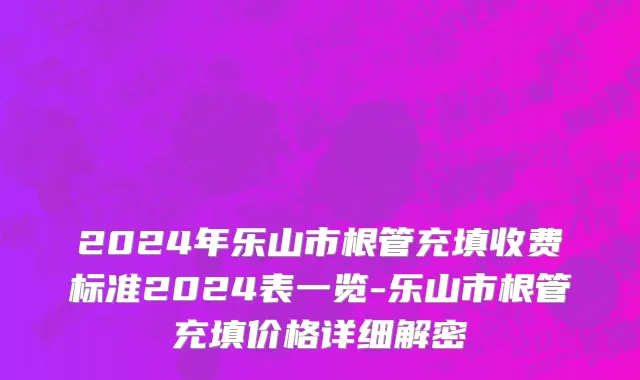 2024年乐山市根管充填收费标准2024表一览-乐山市根管充填价格详细解密