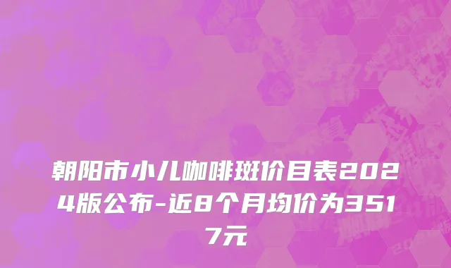 朝阳市小儿咖啡斑价目表2024版公布-近8个月均价为3517元