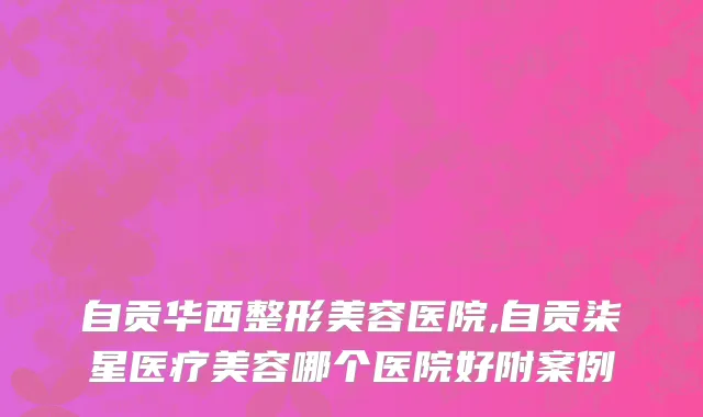 自贡华西整形美容医院,自贡柒星医疗美容哪个医院好附案例