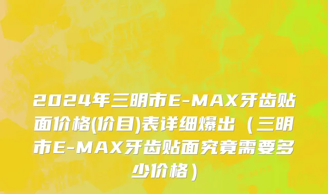2024年三明市E-MAX牙齿贴面价格(价目)表详细爆出（三明市E-MAX牙齿贴面究竟需要多少价格）
