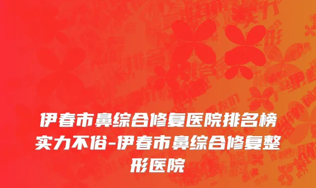 伊春市鼻综合修复医院排名榜实力不俗-伊春市鼻综合修复整形医院
