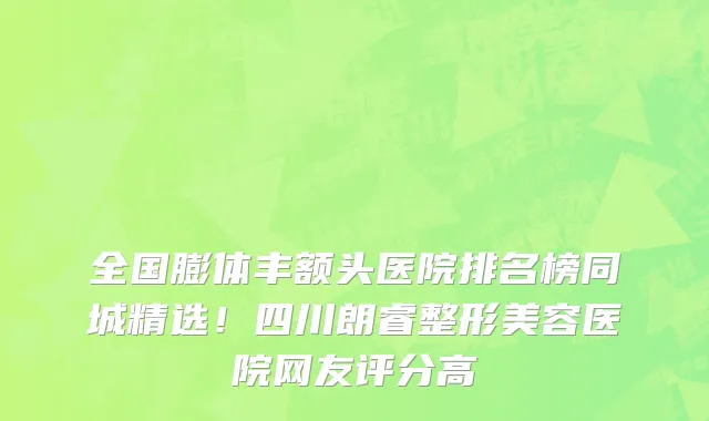 全国膨体丰额头医院排名榜同城精选!四川朗睿整形美容医院网友评分高