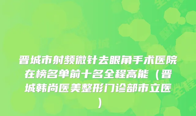 晋城市射频微针去眼角手术医院在榜名单前十名全程高能（晋城韩尚医美整形门诊部市立医）