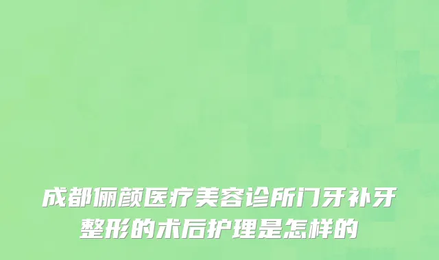 成都俪颜医疗美容诊所门牙补牙整形的术后护理是怎样的